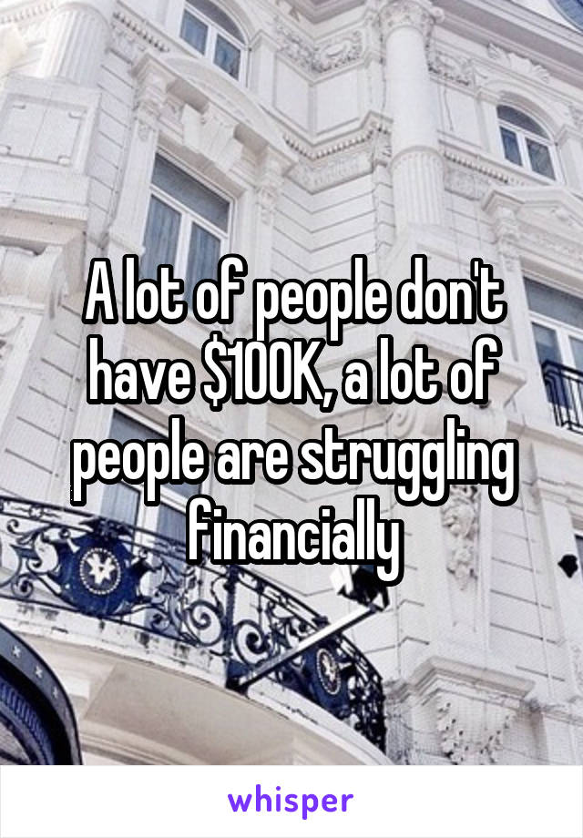 A lot of people don't have $100K, a lot of people are struggling financially