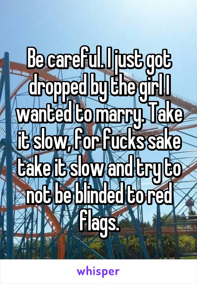 Be careful. I just got dropped by the girl I wanted to marry. Take it slow, for fucks sake take it slow and try to not be blinded to red flags.