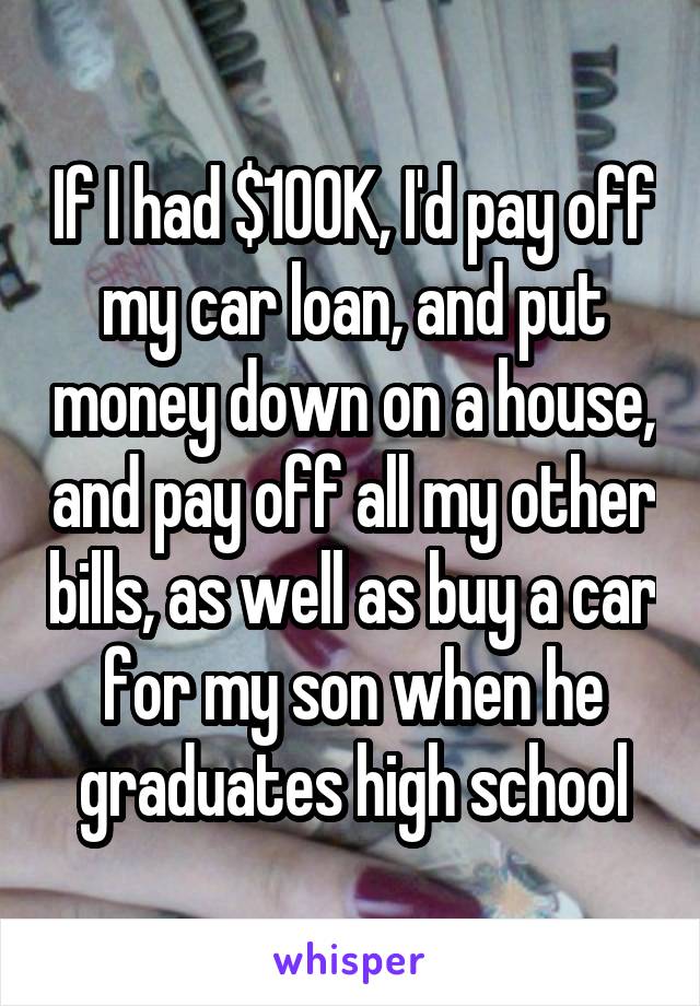 If I had $100K, I'd pay off my car loan, and put money down on a house, and pay off all my other bills, as well as buy a car for my son when he graduates high school