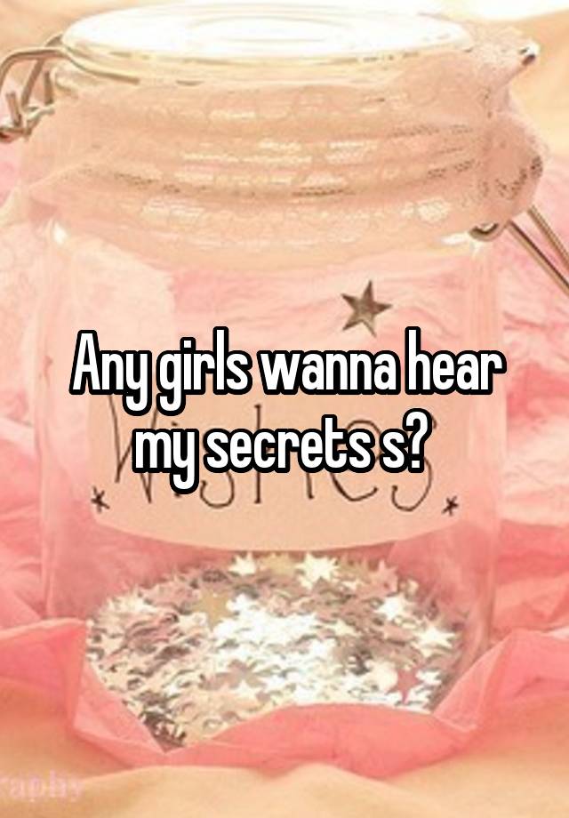 Any girls wanna hear my secrets s? 