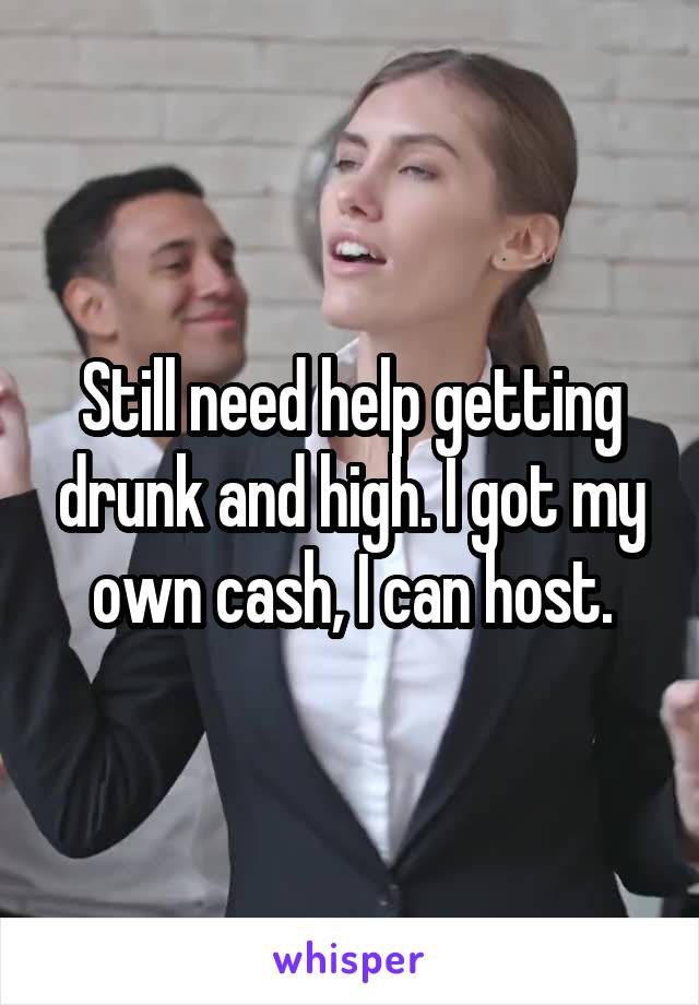 Still need help getting drunk and high. I got my own cash, I can host.