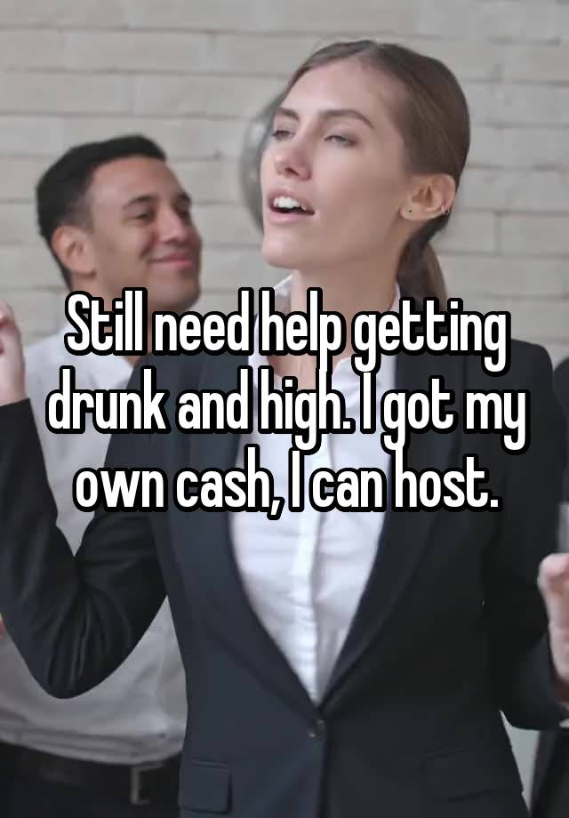 Still need help getting drunk and high. I got my own cash, I can host.