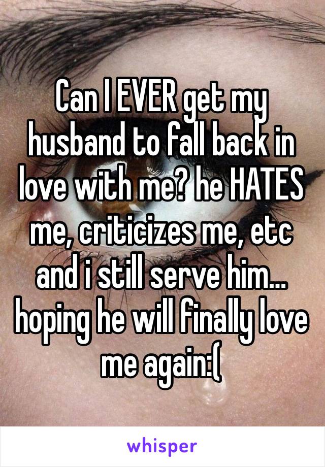 Can I EVER get my husband to fall back in love with me? he HATES me, criticizes me, etc and i still serve him…hoping he will finally love me again:( 