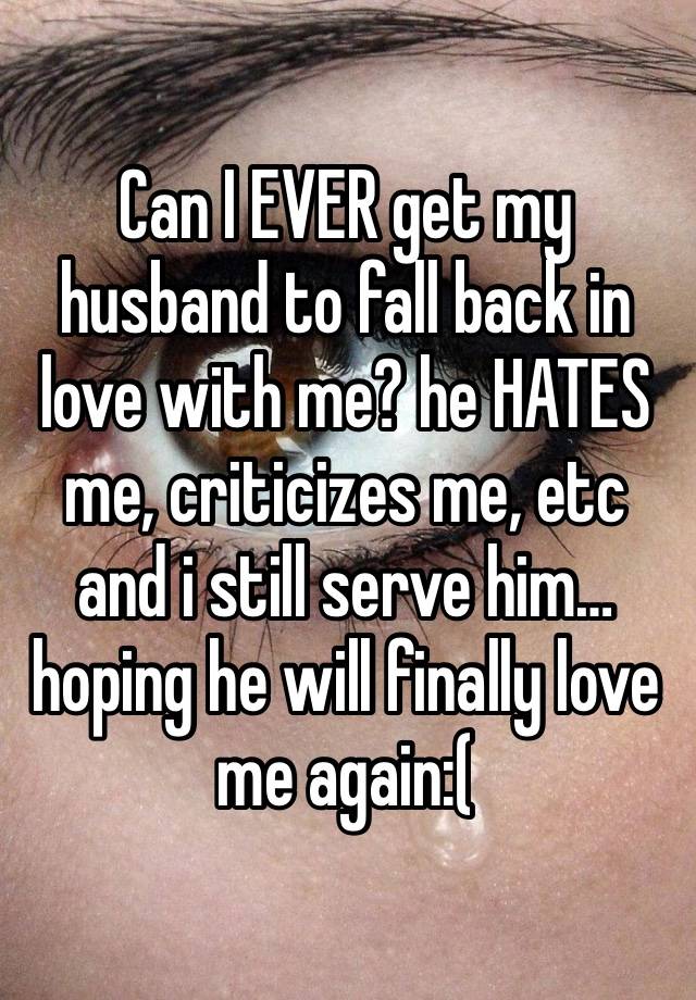 Can I EVER get my husband to fall back in love with me? he HATES me, criticizes me, etc and i still serve him…hoping he will finally love me again:( 