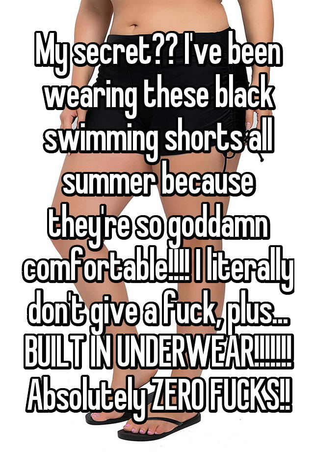 My secret?? I've been wearing these black swimming shorts all summer because they're so goddamn comfortable!!!! I literally don't give a fuck, plus... BUILT IN UNDERWEAR!!!!!!! Absolutely ZERO FUCKS!!