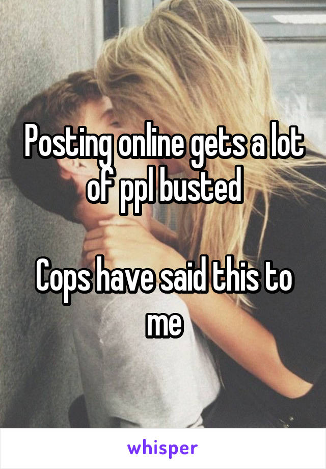 Posting online gets a lot of ppl busted

Cops have said this to me