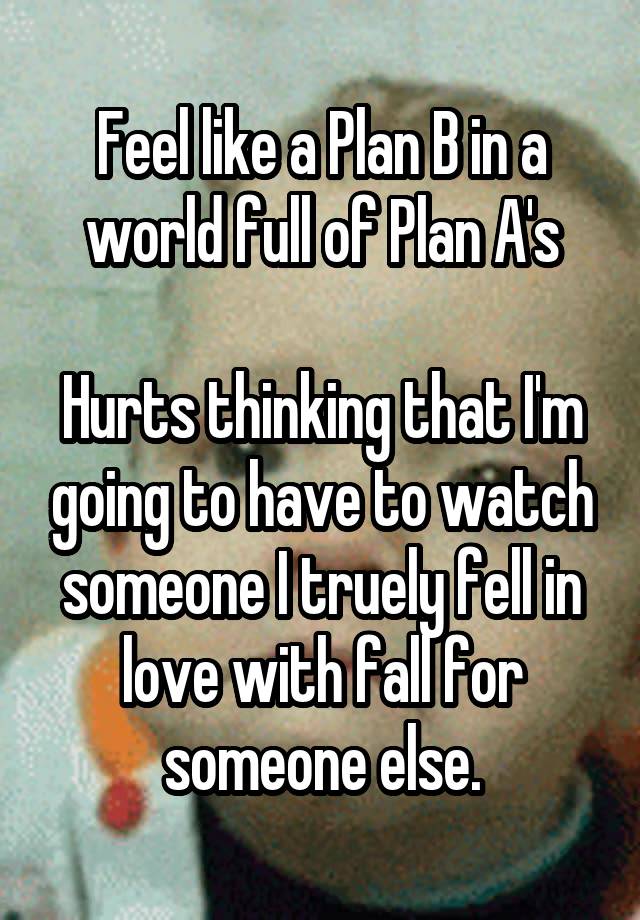 Feel like a Plan B in a world full of Plan A's

Hurts thinking that I'm going to have to watch someone I truely fell in love with fall for someone else.