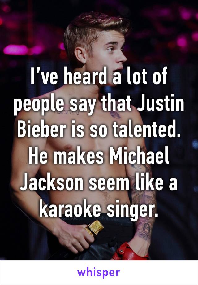 I’ve heard a lot of people say that Justin Bieber is so talented. He makes Michael Jackson seem like a karaoke singer.