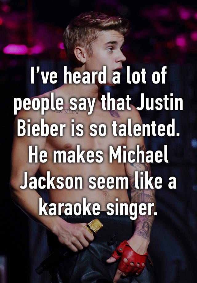 I’ve heard a lot of people say that Justin Bieber is so talented. He makes Michael Jackson seem like a karaoke singer.