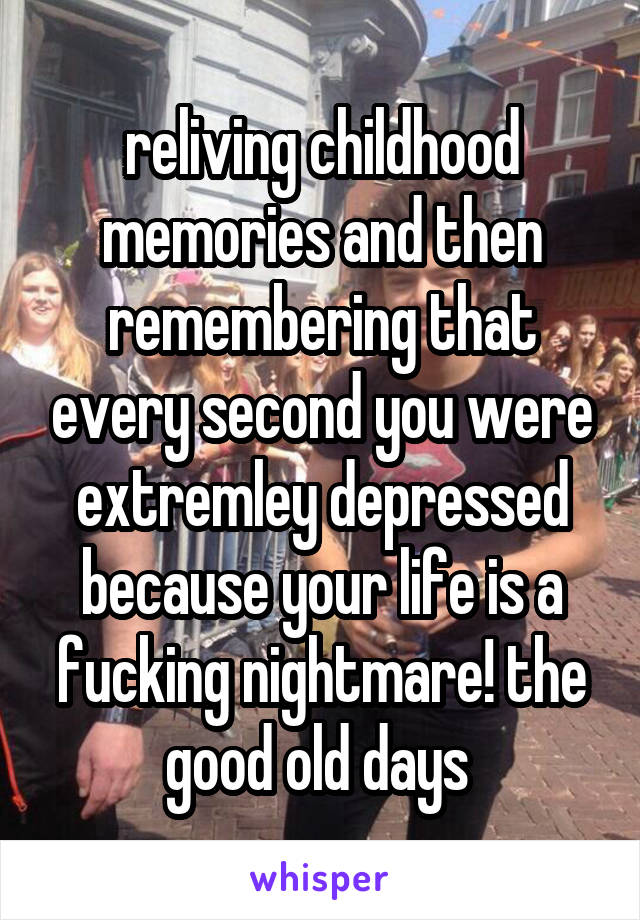 reliving childhood memories and then remembering that every second you were extremley depressed because your life is a fucking nightmare! the good old days 