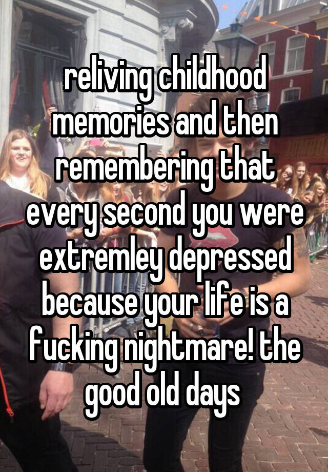 reliving childhood memories and then remembering that every second you were extremley depressed because your life is a fucking nightmare! the good old days 