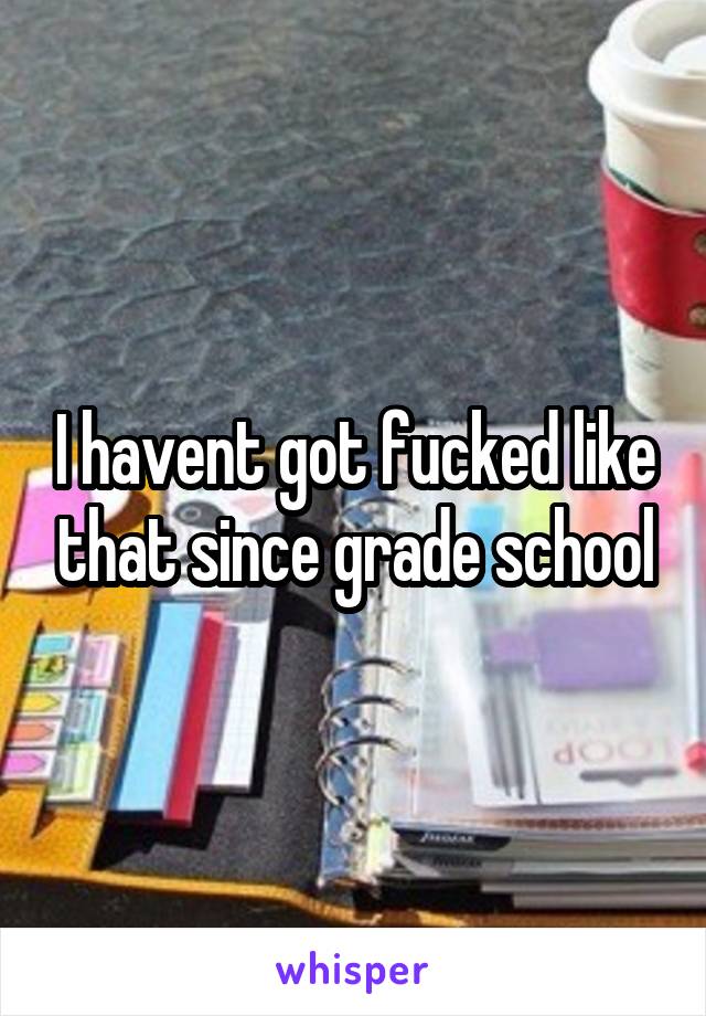 I havent got fucked like that since grade school