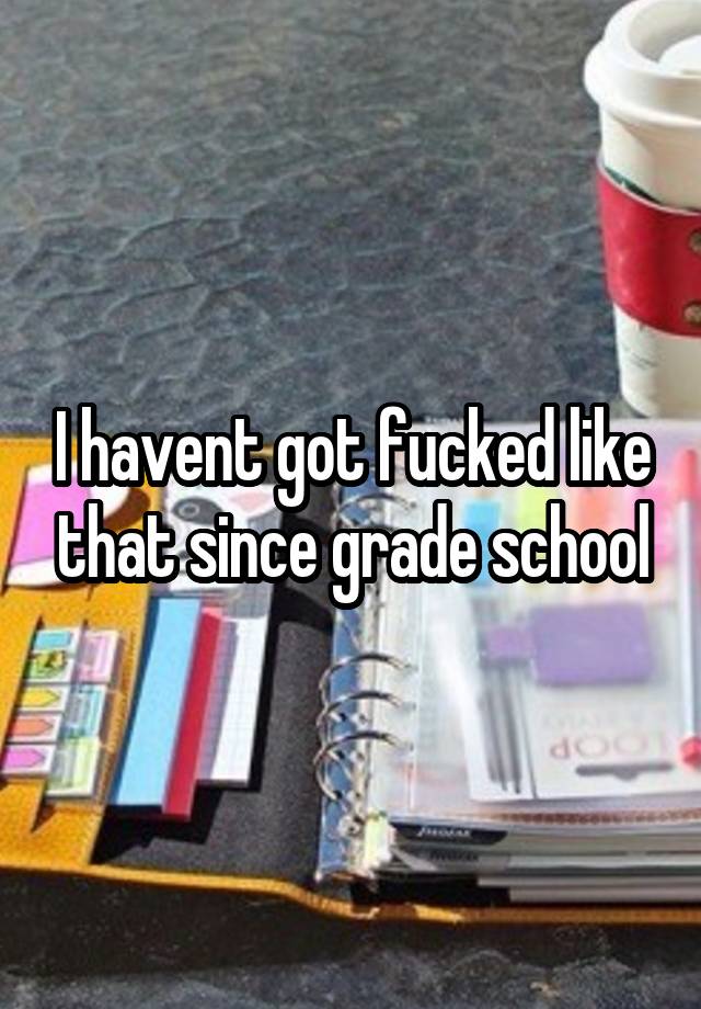 I havent got fucked like that since grade school