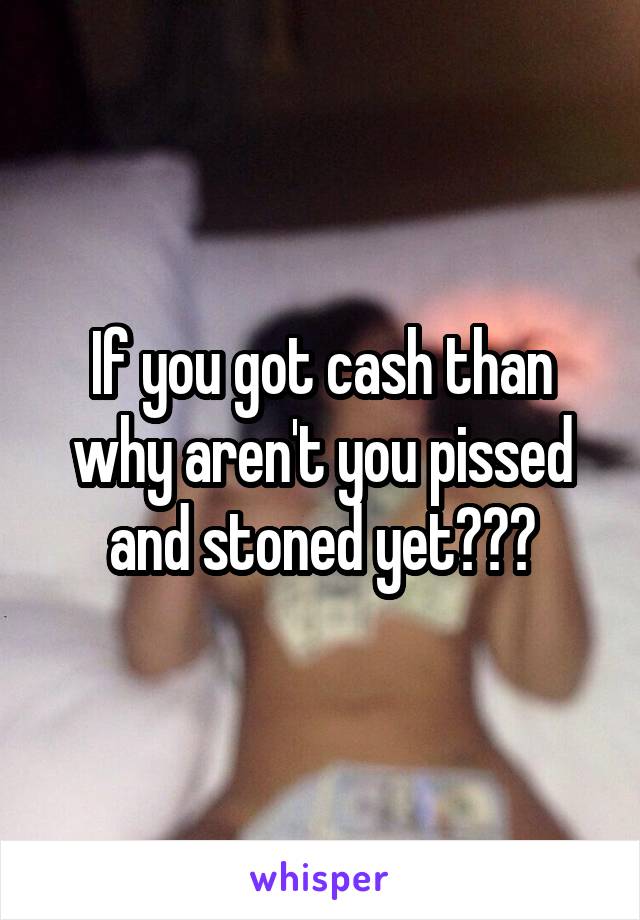 If you got cash than why aren't you pissed and stoned yet???