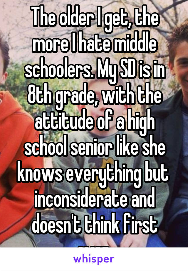 The older I get, the more I hate middle schoolers. My SD is in 8th grade, with the attitude of a high school senior like she knows everything but  inconsiderate and doesn't think first ever.