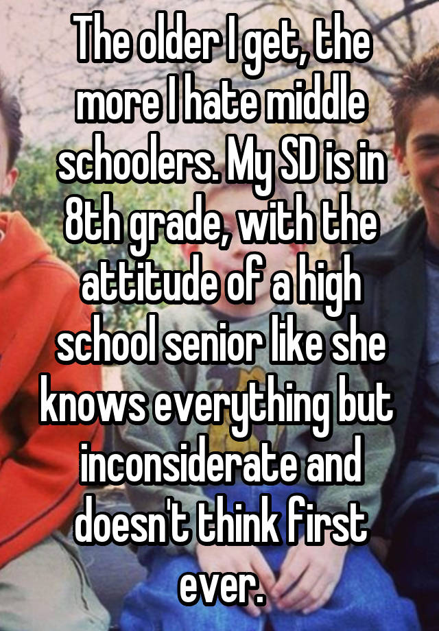 The older I get, the more I hate middle schoolers. My SD is in 8th grade, with the attitude of a high school senior like she knows everything but  inconsiderate and doesn't think first ever.