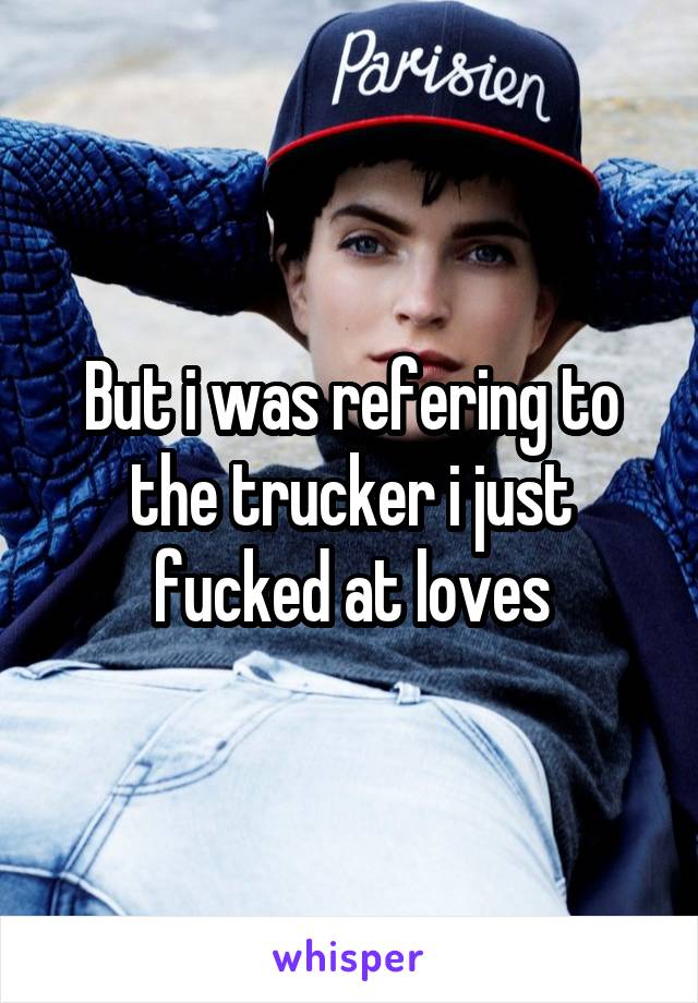 But i was refering to the trucker i just fucked at loves