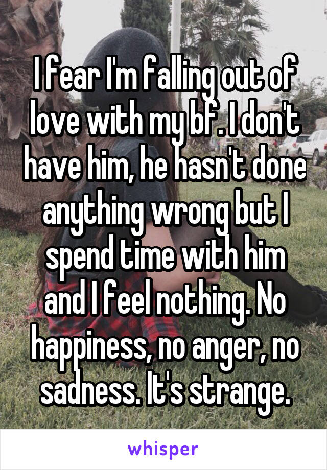 I fear I'm falling out of love with my bf. I don't have him, he hasn't done anything wrong but I spend time with him and I feel nothing. No happiness, no anger, no sadness. It's strange.