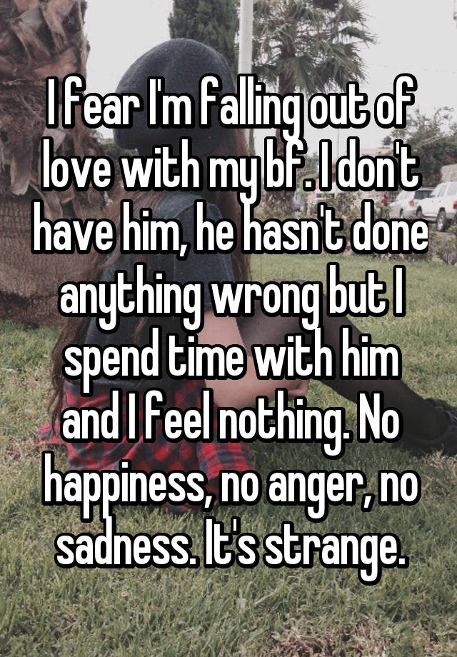 I fear I'm falling out of love with my bf. I don't have him, he hasn't done anything wrong but I spend time with him and I feel nothing. No happiness, no anger, no sadness. It's strange.