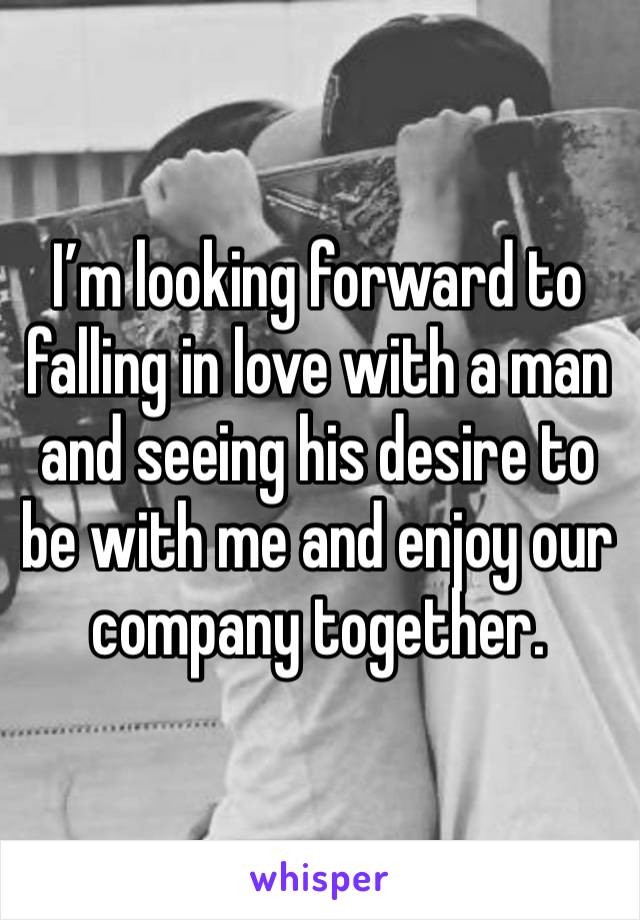 I’m looking forward to falling in love with a man and seeing his desire to be with me and enjoy our company together. 