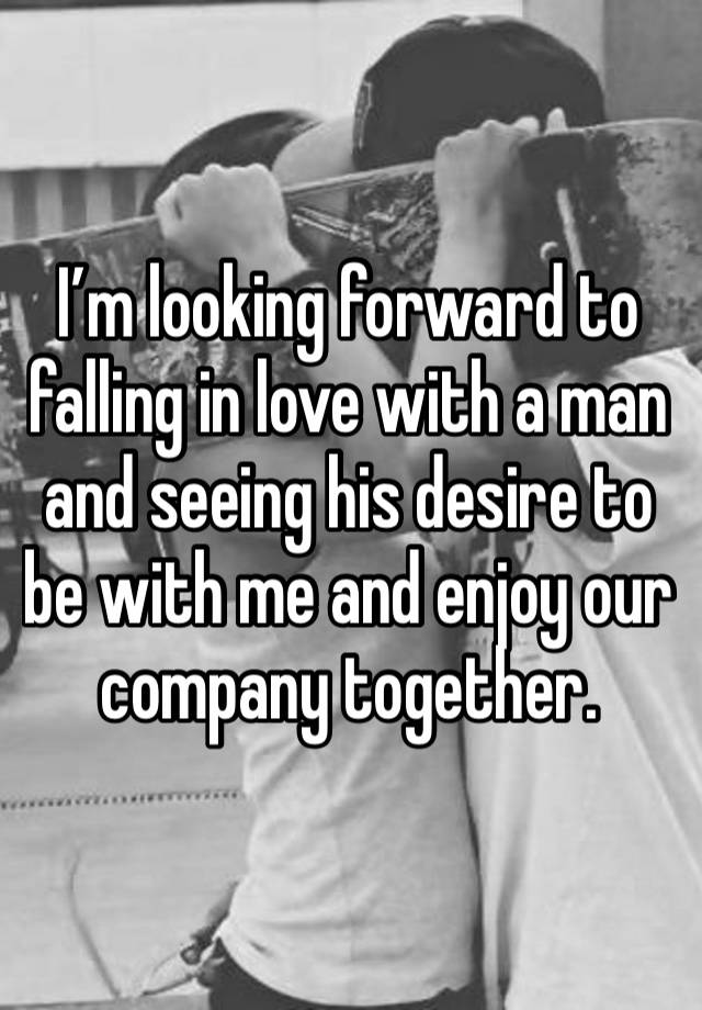 I’m looking forward to falling in love with a man and seeing his desire to be with me and enjoy our company together. 