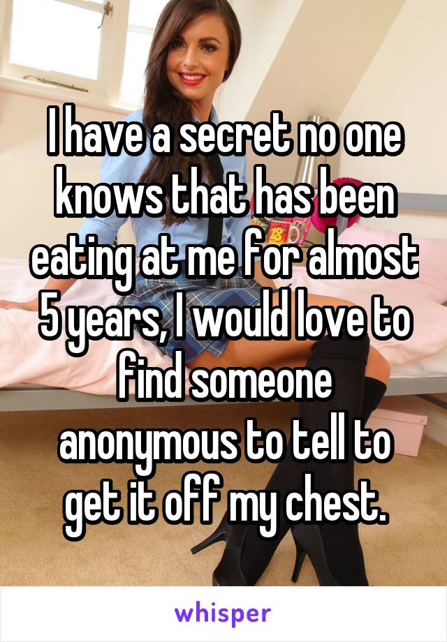 I have a secret no one knows that has been eating at me for almost 5 years, I would love to find someone anonymous to tell to get it off my chest.