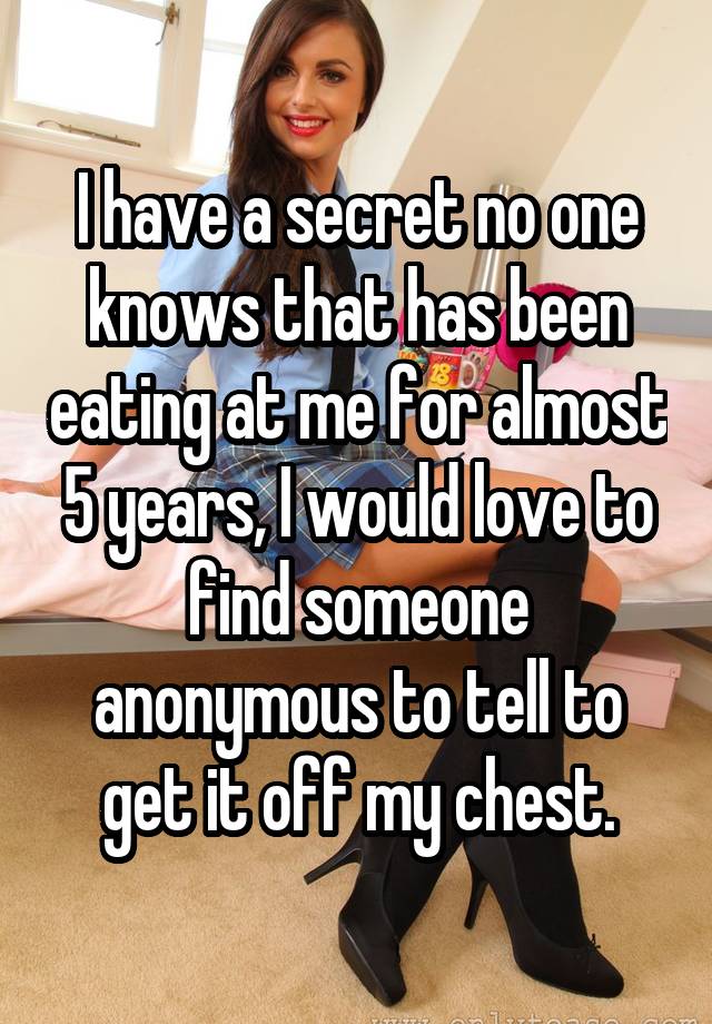 I have a secret no one knows that has been eating at me for almost 5 years, I would love to find someone anonymous to tell to get it off my chest.