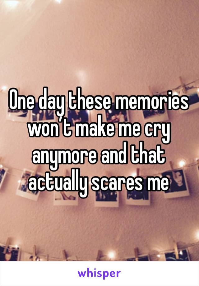 One day these memories won’t make me cry anymore and that actually scares me 