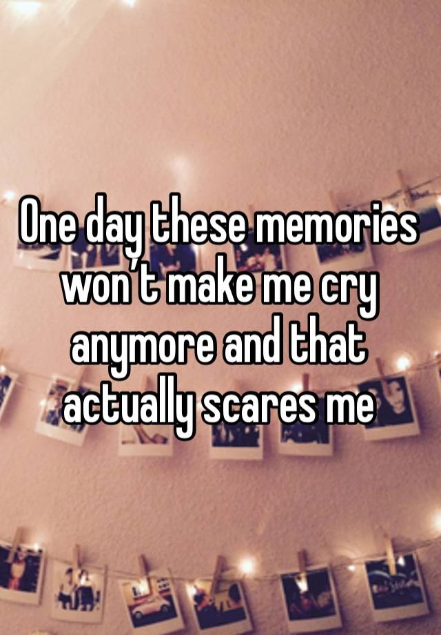 One day these memories won’t make me cry anymore and that actually scares me 