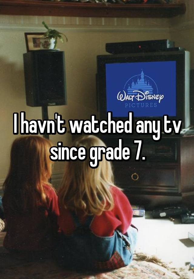 I havn't watched any tv since grade 7.