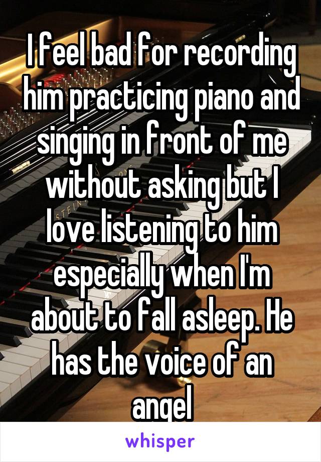 I feel bad for recording him practicing piano and singing in front of me without asking but I love listening to him especially when I'm about to fall asleep. He has the voice of an angel