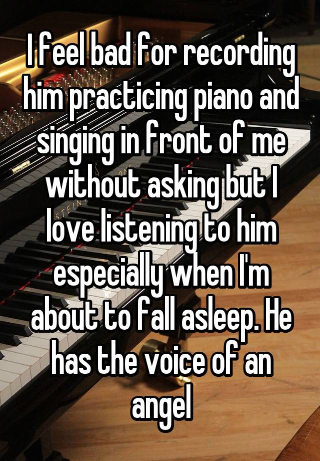 I feel bad for recording him practicing piano and singing in front of me without asking but I love listening to him especially when I'm about to fall asleep. He has the voice of an angel