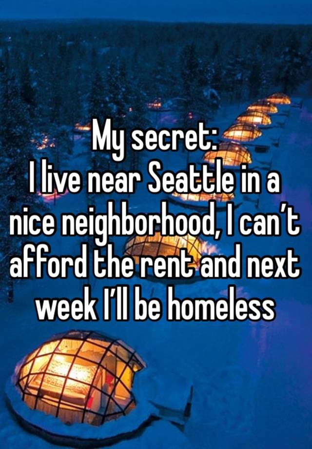 My secret:
I live near Seattle in a nice neighborhood, I can’t afford the rent and next week I’ll be homeless 