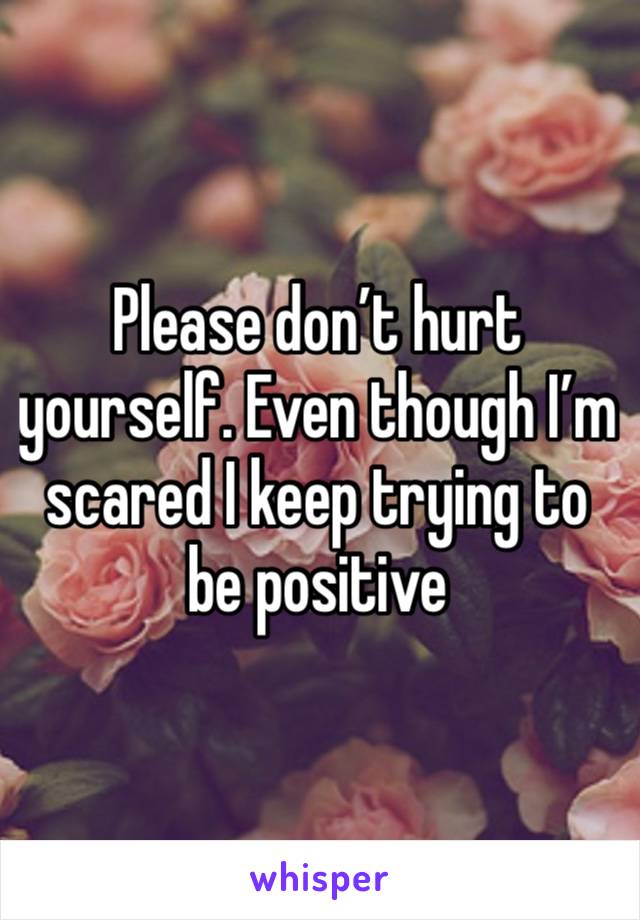 Please don’t hurt yourself. Even though I’m scared I keep trying to be positive 