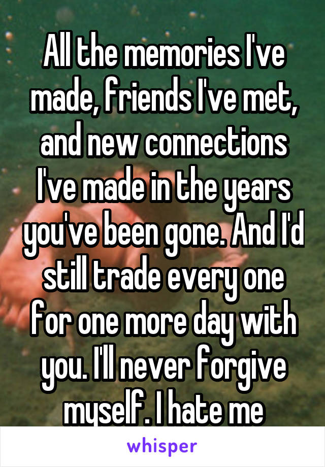 All the memories I've made, friends I've met, and new connections I've made in the years you've been gone. And I'd still trade every one for one more day with you. I'll never forgive myself. I hate me