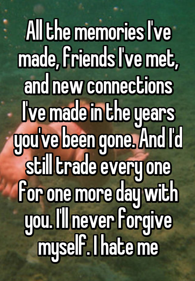 All the memories I've made, friends I've met, and new connections I've made in the years you've been gone. And I'd still trade every one for one more day with you. I'll never forgive myself. I hate me