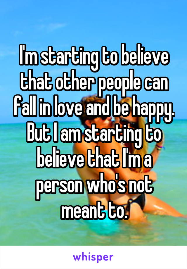 I'm starting to believe that other people can fall in love and be happy. But I am starting to believe that I'm a person who's not meant to.