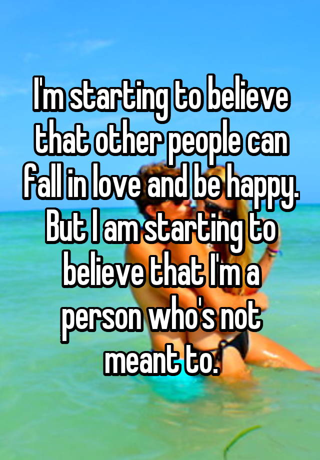 I'm starting to believe that other people can fall in love and be happy. But I am starting to believe that I'm a person who's not meant to.