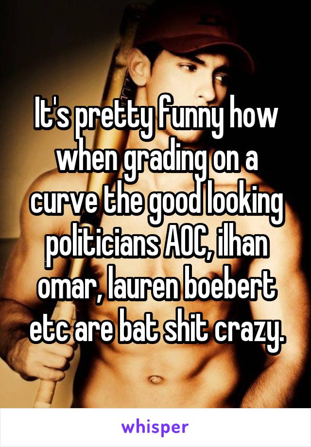 It's pretty funny how when grading on a curve the good looking politicians AOC, ilhan omar, lauren boebert etc are bat shit crazy.