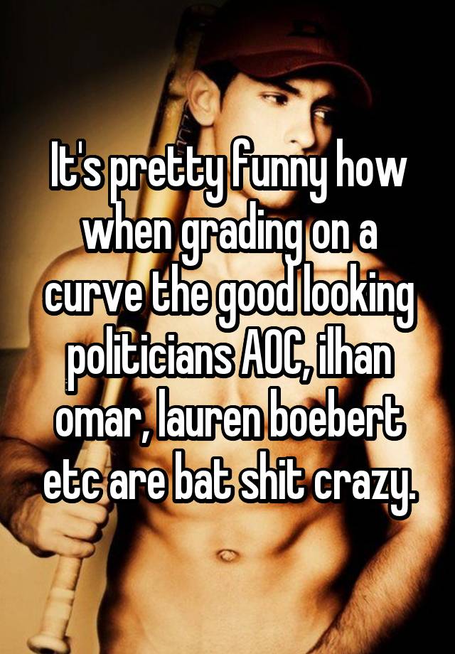 It's pretty funny how when grading on a curve the good looking politicians AOC, ilhan omar, lauren boebert etc are bat shit crazy.