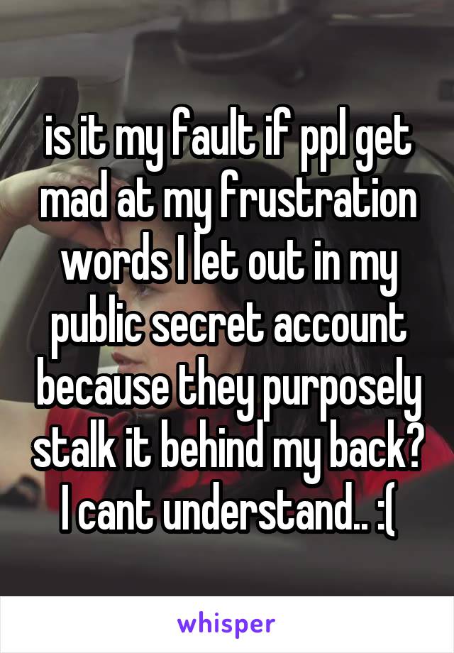 is it my fault if ppl get mad at my frustration words I let out in my public secret account because they purposely stalk it behind my back? I cant understand.. :(