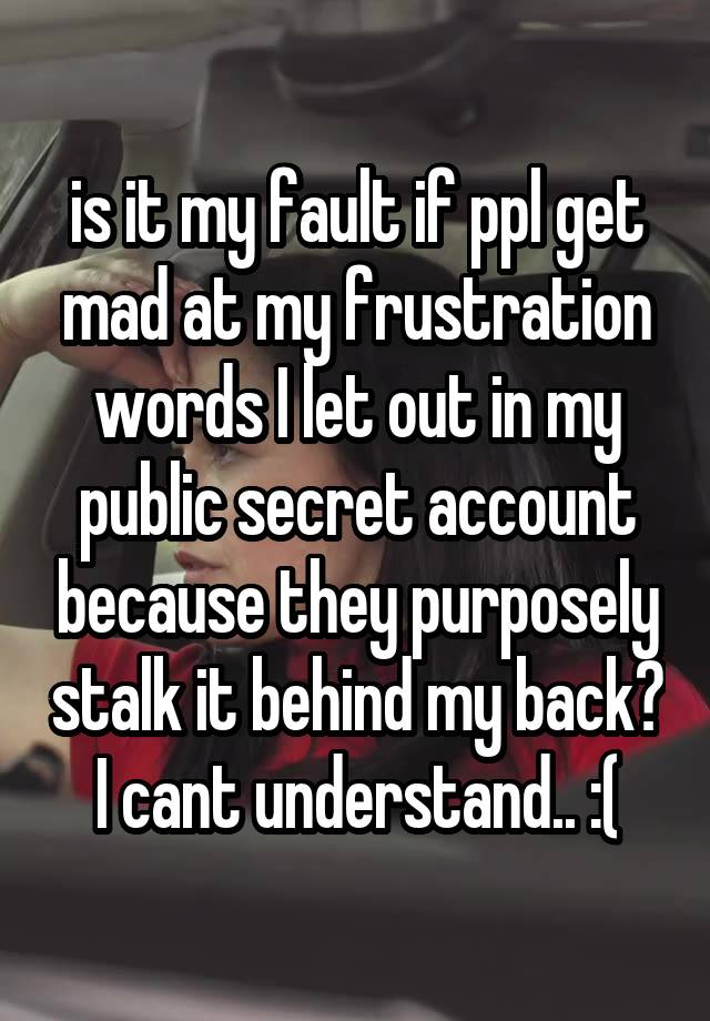 is it my fault if ppl get mad at my frustration words I let out in my public secret account because they purposely stalk it behind my back? I cant understand.. :(