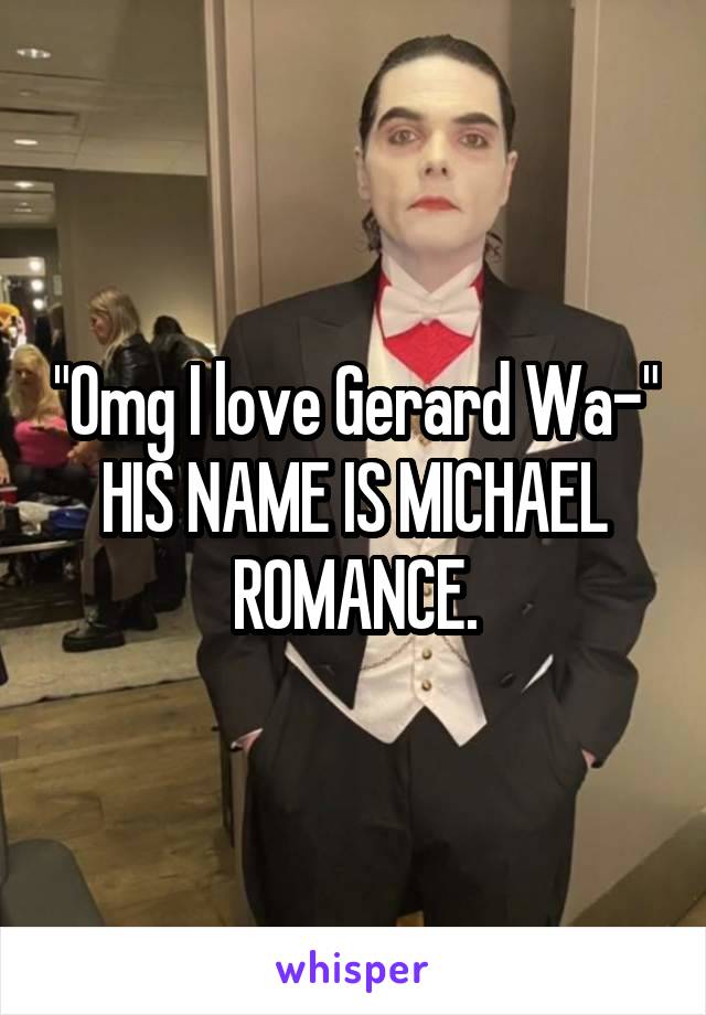 "Omg I love Gerard Wa-" HIS NAME IS MICHAEL ROMANCE.