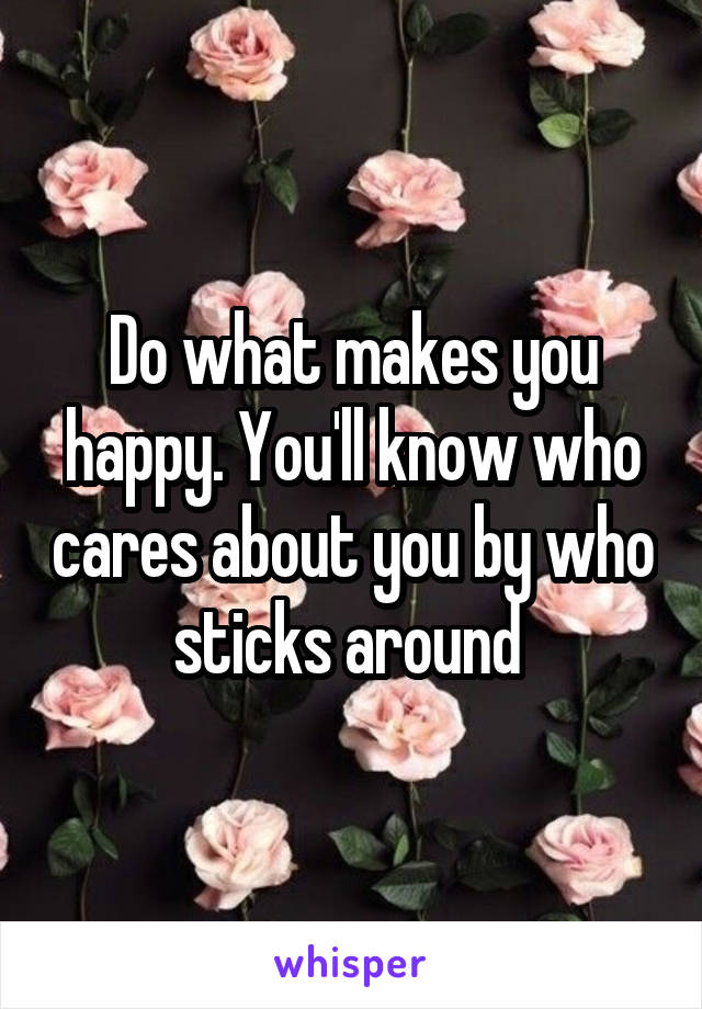 Do what makes you happy. You'll know who cares about you by who sticks around 