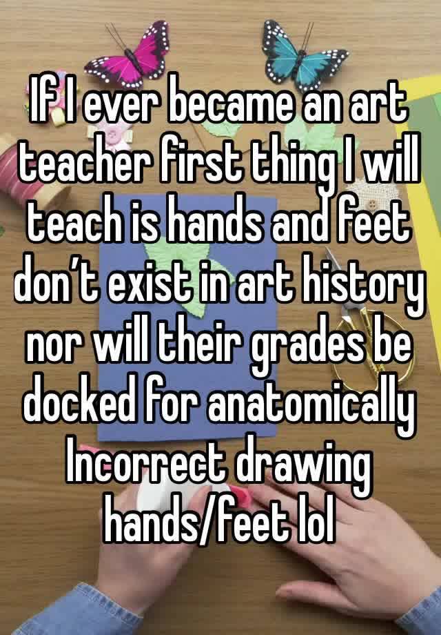 If I ever became an art
teacher first thing I will teach is hands and feet don’t exist in art history nor will their grades be docked for anatomically
Incorrect drawing hands/feet lol