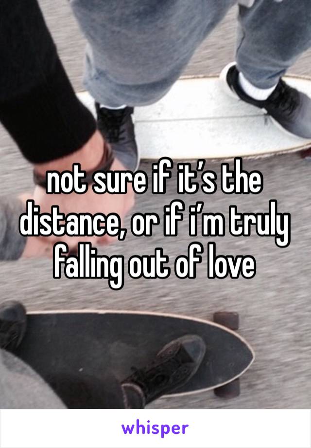 not sure if it’s the distance, or if i’m truly falling out of love