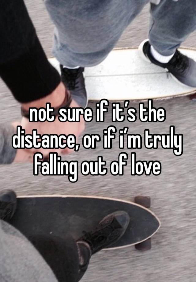 not sure if it’s the distance, or if i’m truly falling out of love