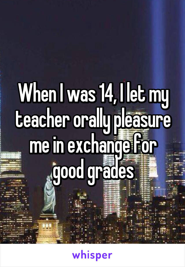 When I was 14, I let my teacher orally pleasure me in exchange for good grades