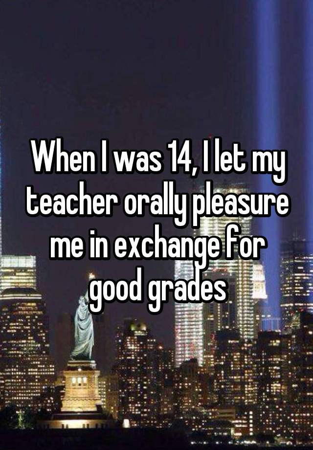 When I was 14, I let my teacher orally pleasure me in exchange for good grades