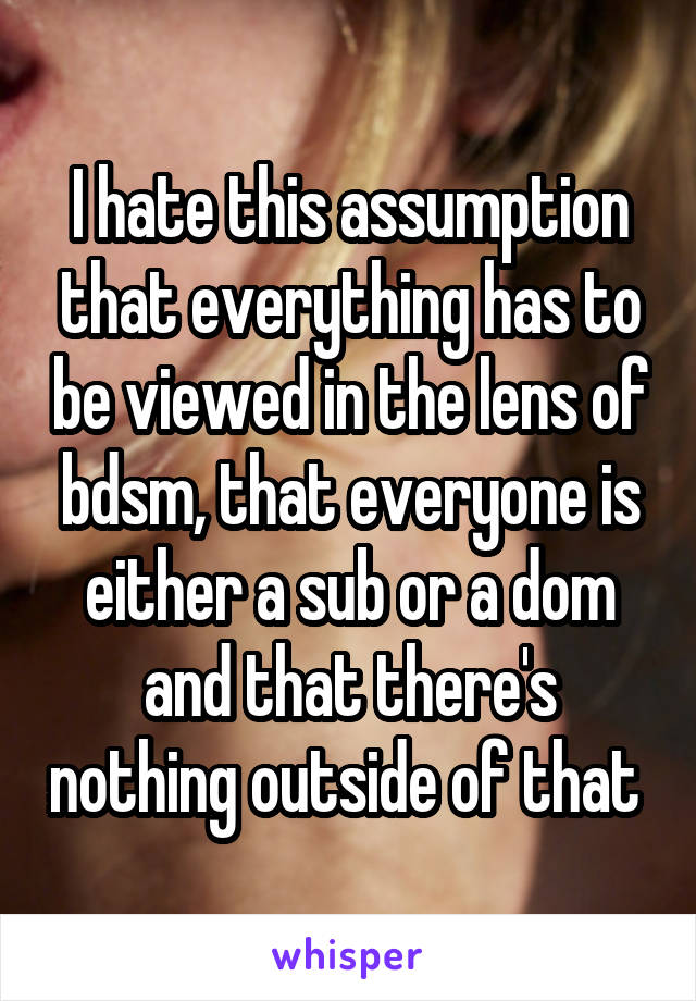 I hate this assumption that everything has to be viewed in the lens of bdsm, that everyone is either a sub or a dom and that there's nothing outside of that 